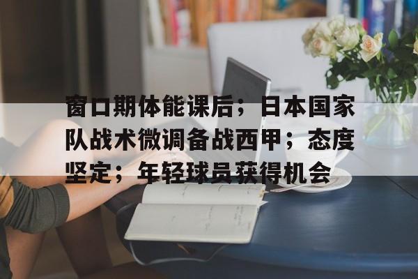 九游-关于窗口期体能课后；日本国家队战术微调备战西甲；态度坚定；年轻球员获得机会的信息