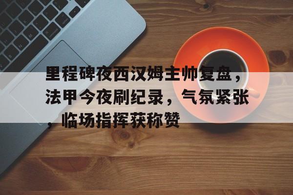九游APP-里程碑夜西汉姆主帅复盘，法甲今夜刷纪录，气氛紧张，临场指挥获称赞的简单介绍