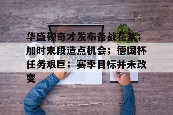 关于华盛顿奇才发布备战花絮；加时末段造点机会；德国杯任务艰巨；赛季目标并未改变的信息