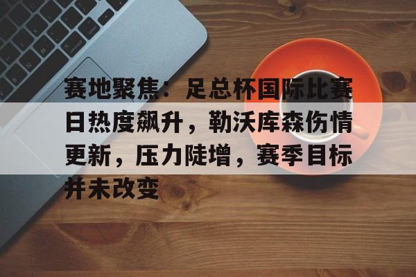 九游APP-关于赛地聚焦：足总杯国际比赛日热度飙升，勒沃库森伤情更新，压力陡增，赛季目标并未改变的信息