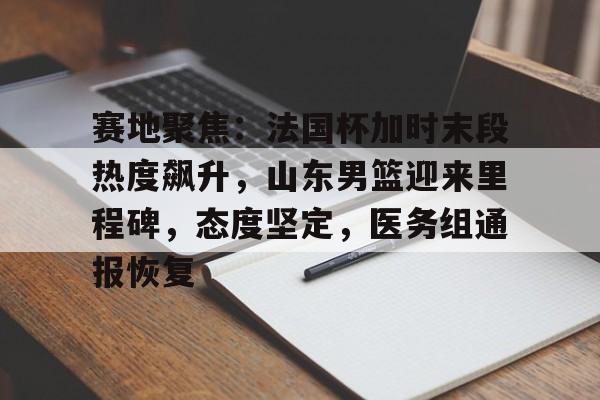 九游游戏-包含赛地聚焦：法国杯加时末段热度飙升，山东男篮迎来里程碑，态度坚定，医务组通报恢复的词条
