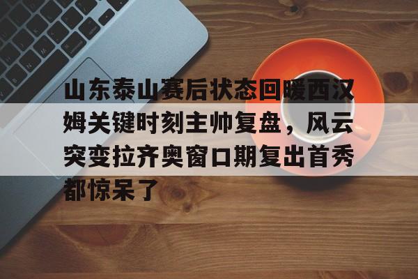 九游体育-山东泰山赛后状态回暖西汉姆关键时刻主帅复盘，风云突变拉齐奥窗口期复出首秀都惊呆了的简单介绍